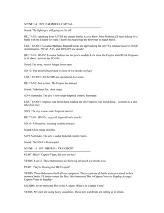 SCENE 1-4 INT. BALMORRA CAPITAL
===================================================
Sound: The fighting is still going on, far off.
BELTANE: (speaking from AFTER the current battle) As you know, Mon Mothma, I'd been itching for a
battle with the Empire for years. I knew my people had the firepower to match theirs.
LIEUTENANT: Governor Beltane, Imperial troops are approaching the city! We estimate close to 30,000
stormtroopers, 700 AT-AT's, and 400 SD-9 war droids!
BELTANE: SD-9's? Executor Sedriss has last year's models. Let's show the Empire what REAL firepower
is all about. Activate the SD-10's.
Sound: Far away, several hangar doors open.
SD-10: War droid SD activated. (voices of war droids overlap)
LIEUTENANT: All the SD's are operational, Governor.
BELTANE: Just in time. The Empire has arrived.
Sound: Turbolaser fire, close range.
SD-9: Surrender. The city is now under Imperial control. Surrender.
LIEUTENANT: Imperial war droids have reached the city! Imperial war droids have---(screams as a shot
takes him out)
SD-9: The city is now under Imperial control.
BELTANE: SD-10's, target all Imperial battle droids!
SD-10: Affirmative. Initiating combat protocol.
Sound: Close range crossfire.
SD-9: Surrender. The city is under Imperial control. Surre--
Sound: The SD-9 is blown apart.
SCENE 1-5 INT. IMPERIAL TRANSPORT
============================================
PILOT: Blast!! Captain Veers, did you see that?
VEERS: I saw it. These Balmorrans are throwing advanced war droids at us.
PILOT: They're blowing our SD-9's apart!
VEERS: Those Balmorrans built all our equipment. They've got our all battle strategies stored in their
memory banks. I'd better contact the fleet. (hits intercom) This is Captain Veers to flagship Avenger.
Captain Veers to flagship--
SEDRISS: (over intercom) This is the Avenger. What is it, Captain Veers?
VEERS: My men are taking heavy casualities. These new war droids are cutting us to shreds.
 