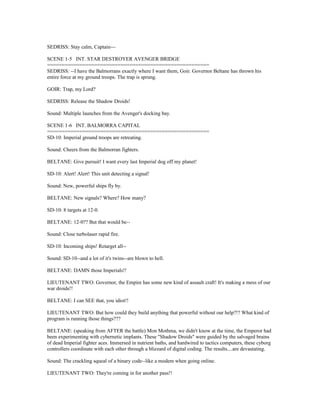 SEDRISS: Stay calm, Captain---
SCENE 1-5 INT. STAR DESTROYER AVENGER BRIDGE
=======================================================
SEDRISS: --I have the Balmorrans exactly where I want them, Goir. Governor Beltane has thrown his
entire force at my ground troops. The trap is sprung.
GOIR: Trap, my Lord?
SEDRISS: Release the Shadow Droids!
Sound: Multiple launches from the Avenger's docking bay.
SCENE 1-6 INT. BALMORRA CAPITAL
=======================================================
SD-10: Imperial ground troops are retreating.
Sound: Cheers from the Balmorran fighters.
BELTANE: Give pursuit! I want every last Imperial dog off my planet!
SD-10: Alert! Alert! This unit detecting a signal!
Sound: New, powerful ships fly by.
BELTANE: New signals? Where? How many?
SD-10: 8 targets at 12-0.
BELTANE: 12-0?? But that would be--
Sound: Close turbolaser rapid fire.
SD-10: Incoming ships! Retarget all--
Sound: SD-10--and a lot of it's twins--are blown to hell.
BELTANE: DAMN those Imperials!!
LIEUTENANT TWO: Governor, the Empire has some new kind of assault craft! It's making a mess of our
war droids!!
BELTANE: I can SEE that, you idiot!!
LIEUTENANT TWO: But how could they build anything that powerful without our help?!? What kind of
program is running those things???
BELTANE: (speaking from AFTER the battle) Mon Mothma, we didn't know at the time, the Emperor had
been experimenting with cybernetic implants. These "Shadow Droids" were guided by the salvaged brains
of dead Imperial fighter aces. Immersed in nutrient baths, and hardwired to tactics computers, these cyborg
controllers coordinate with each other through a blizzard of digital coding. The results....are devastating.
Sound: The crackling squeal of a binary code--like a modem when going online.
LIEUTENANT TWO: They're coming in for another pass!!
 
