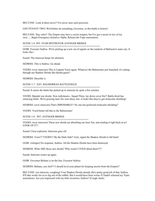 BELTANE: Look at them move!! I've never seen such precision.
LIEUTENANT TWO: We'd better do something, Governor, or this battle is history!
BELTANE: Stay calm!! The Empire may have a secret weapon, but I've got a secret or two of my
own.......Begin Emergency Initiative Alpha. Release the Viper automatons.
SCENE 1-6 INT. STAR DESTROYER AVENGER BRIDGE
======================================================
GOIR: Executor Sedriss. We're picking up a new set of signals on the outskirts of Balmorra's main city. It
looks like--
Sound: The intercom beeps for attention.
SEDRISS: This is Sedriss. Go ahead.
VEERS: (over intercom) This is Captain Veers again. Whatever the Balmorrans just launched, it's cutting
through our Shadow Droids like kholm-grass!!
SEDRISS: Describe it.
SCENE 1-7 EXT. BALMORRAN BATTLEFIELD
======================================================
Sound: It seems the battle has picked up in intensity by quite a few notches.
VEERS: Bipedal war droids. New turbolasers-- Squad Three, lay down cover fire!! Battle droid has
retracting limbs. We're pouring laser fire onto them, but--it looks like they've got molecular shielding!
SEDRISS: (over intercom) That's IMPOSSIBLE!! No one has perfected molecular shielding!!
VEERS: You'd better tell that to the Balmorrans!
SCENE 1-8 INT. AVENGER BRIDGE
==============================================
VEERS: (over intercom) These new droids are absorbing our laser fire, and sending it right back at us!
LOOK OUT!!!
Sound: Close explosion. Intercom goes off.
SEDRISS: Veers?? VEERS!!! By the Dark Side!! Goir, signal the Shadow Droids to fall back!
GOIR: (whisper) No response, Sedriss. All the Shadow Droids have been destroyed.
SEDRISS: What ARE those new droids? Why wasn't I TOLD about them?!?!
Sound: Intercom comes up again.
GOIR: Governor Beltane is on the line, Executor Sedriss.
SEDRISS: Beltane, you fool!!! I should level your planet for keeping secrets from the Empire!!
BELTANE: (on intercom, coughing) Your Shadow Droids already did a pretty good job of that, Sedriss.
It'll take weeks for us to dig out of the rubble. But it would have been worse if I hadn't released my Viper
automatons. Are you impressed with my little invention, Sedriss? (Cough, hack)
 
