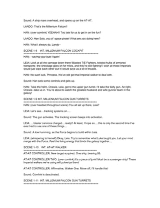 Sound: A ship roars overhead, and opens up on the AT-AT.
LANDO: That’s the Millenium Falcon!!
HAN: (over comlink) YEEHAH!! Too late for us to get in on the fun?
LANDO: Han Solo, you ol’ space pirate! What are you doing here?
HAN: What I always do, Lando--
SCENE 1-8 INT. MILLENIUM FALCON COCKPIT
=================================================
HAN: --saving your butt! Again!
LEIA: Look at all the carnage down there! Blasted TIE Fighters, twisted hulks of armored
transports--the wreckage goes on for miles, and they’re still fighting! I wish all these Imperials
would just wipe each other out! It would save us a lot of trouble.
HAN: No such luck, Princess. We’ve still got that Imperial walker to deal with.
Sound: Han sets some controls and gets up.
HAN: Take the helm, Chewie. Leia, get to the upper gun turret. I’ll take the belly gun. All right,
Chewie--take us in. You’re about to watch the greatest husband and wife gunner team in the
galaxy!
SCENE 1-9 INT. MILLENIUM FALCON GUN TURRETS
================================================
HAN: (over headset throughout scene) You all set up there, Leia?
LEIA: Let’s see....tracking systems on.....
Sound: The gun activates. The tracking screen beeps into activation.
LEIA: ....blaster cannons charged....ready!! At least, I hope so.....this is only the second time I’ve
ever had to use one of these things....
Sound: A low humming, as the Force begins to build within Leia.
LEIA: (whispering to herself) Okay, Leia. Try to remember what Luke taught you. Let your mind
merge with the Force. Feel the living energy that binds the galaxy together....
SCENE 1-10 INT. AT-AT WALKER
================================================
AT-AT CONTROLLER: New target acquired. One ship, bearing 06.
AT-AT CONTROLLER TWO: (over comlink) It’s a piece of junk! Must be a scavenger ship! These
Imperial walkers we’re using will pulverize them!
AT-AT CONTROLLER: Affirmative, Walker One. Move off, I’ll handle this!
Sound: Comlink is deactivated.
SCENE 1-11 INT. MILLENIUM FALCON GUN TURRETS
=================================================
 