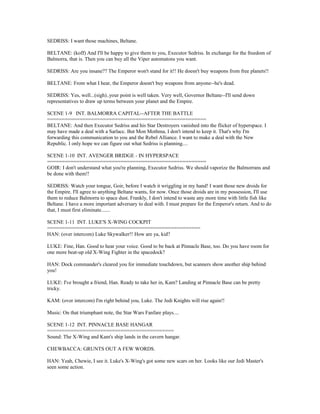 SEDRISS: I want those machines, Beltane.
BELTANE: (koff) And I'll be happy to give them to you, Executor Sedriss. In exchange for the freedom of
Balmorra, that is. Then you can buy all the Viper automatons you want.
SEDRISS: Are you insane?? The Emperor won't stand for it!! He doesn't buy weapons from free planets!!
BELTANE: From what I hear, the Emperor doesn't buy weapons from anyone--he's dead.
SEDRISS: Yes, well...(sigh)..your point is well taken. Very well, Governor Beltane--I'll send down
representatives to draw up terms between your planet and the Empire.
SCENE 1-9 INT. BALMORRA CAPITAL--AFTER THE BATTLE
======================================================
BELTANE: And then Executor Sedriss and his Star Destroyers vanished into the flicker of hyperspace. I
may have made a deal with a Sarlacc. But Mon Mothma, I don't intend to keep it. That's why I'm
forwarding this communication to you and the Rebel Alliance. I want to make a deal with the New
Republic. I only hope we can figure out what Sedriss is planning....
SCENE 1-10 INT. AVENGER BRIDGE - IN HYPERSPACE
======================================================
GOIR: I don't understand what you're planning, Executor Sedriss. We should vaporize the Balmorrans and
be done with them!!
SEDRISS: Watch your tongue, Goir, before I watch it wriggling in my hand! I want those new droids for
the Empire. I'll agree to anything Beltane wants, for now. Once those droids are in my possession, I'll use
them to reduce Balmorra to space dust. Frankly, I don't intend to waste any more time with little fish like
Beltane. I have a more important adversary to deal with. I must prepare for the Emperor's return. And to do
that, I must first eliminate.......
SCENE 1-11 INT. LUKE'S X-WING COCKPIT
====================================================
HAN: (over intercom) Luke Skywalker!! How are ya, kid?
LUKE: Fine, Han. Good to hear your voice. Good to be back at Pinnacle Base, too. Do you have room for
one more beat-up old X-Wing Fighter in the spacedock?
HAN: Dock commander's cleared you for immediate touchdown, but scanners show another ship behind
you!
LUKE: I've brought a friend, Han. Ready to take her in, Kam? Landing at Pinnacle Base can be pretty
tricky.
KAM: (over intercom) I'm right behind you, Luke. The Jedi Knights will rise again!!
Music: On that triumphant note, the Star Wars Fanfare plays....
SCENE 1-12 INT. PINNACLE BASE HANGAR
===========================================
Sound: The X-Wing and Kam's ship lands in the cavern hangar.
CHEWBACCA: GRUNTS OUT A FEW WORDS.
HAN: Yeah, Chewie, I see it. Luke's X-Wing's got some new scars on her. Looks like our Jedi Master's
seen some action.
 