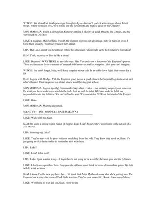 WEDGE: We should let the shipment go through to Byss---but we'll pack it with a cargo of our Rebel
troops. When we reach Byss, we'll wheel out the new droids and make a dash for the Citadel!!
MON MOTHMA: That's a daring plan, General Antilles. I like it!! A quick thrust to the Citadel, and the
war would be OVER!!!
LUKE: I disagree, Mon Mothma. This IS the moment to press our advantage. But I've been on Byss. I
know their security. You'll never reach the Citadel.
LEIA: But Luke, aren't you forgetting? I flew the Millenium Falcon right up to the Emperor's front door!
HAN: Yeah, security on Byss is like a sieve!
LUKE: Because I WAS THERE to pave the way, Han. You only saw a fraction of the Emperor's power.
There are forces on Byss--creatures of unspeakable horror--as well as weapons....that you can't imagine.
WEDGE: But don't forget, Luke, we'll have surprise on our side. In an odds-down fight, that counts for a
lot.
HAN: I agree with Wedge. With the Emperor gone, there's a good chance the Imperial big shots are at each
other's throats! Their response to a direct attack would be sluggish at best.
MON MOTHMA: I agree. (gently) Commander Skywalker....Luke.....we certainly respect your concerns.
Do what you have to do to re-establish the Jedi. And we will do what WE have to do, to fufill our
responsibilities to the Alliance. We can't afford to wait. We must strike NOW--at the heart of the Empire!
LUKE: But--
MON MOTHMA: Meeting adjourned.
SCENE 1-14 INT. PINNACLE BASE HALLWAY
================================================
LUKE: Walk with me, Kam.
KAM: It's quite a strong-willed bunch of people, Luke. I can't believe they won't listen to the advice of a
Jedi Master.
LEIA: (coming up) Luke?
LUKE: They've survived for years without much help from the Jedi. They know they need us, Kam. It's
just going to take them a while to remember that we're here.
LEIA: Luke?
LUKE: Leia? What is it?
LEIA: Luke, I just wanted to say....I hope there's not going to be a conflict between you and the Alliance.
LUKE: I don't see a problem, Leia. I suppose the Alliance must think in terms of immediate gains. We Jedi
will do what we must.
KAM: I know I'm the new guy here, but.....I-I don't think Mon Mothma knows what she's getting into. The
Emperor has a new elite corps of Dark Side warriors. They're very powerful. I know. I was one of them.
LUKE: We'll have to wait and see, Kam. Here we are.
 