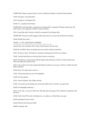 COMPUTER: (beeps an alarm) Caution. Access to Holocron chamber is restricted. Please identify.
LUKE: Recognize: Luke Skywalker.
LEIA: Recognize: Leia Organa-Solo.
KAM: Uh....recognize: Kam Solusar.
COMPUTER: Luke Skywalker--recognized. Leia Organa-Solo--recognized. Warning--(alarm goes off)
Kam Solusar--not recognized. Conflict in Alliance Security.
LEIA: Cancel that order. Security override by command of Leia Organa-Solo.
COMPUTER: Security override engaged. (alarm shuts down) You may enter the Holocron Chamber.
Sound: Double doors open......
SCENE 1-15 INT. HOLOCRON CHAMBER
==============================================
Sound: Luke, Leia, and Kam walk in. Hum of the Holocron, from far away.
KAM: By my father's spirit, you people take your security seriously around here.
LEIA: We have to, Kam. The Empire is constantly working spies into the lower echelons.
LUKE: And the Jedi Holocron is the only link we have to our history.
KAM: The Holocron. I heard rumors that the Emperor had a Holocron on Byss. It's hard to believe this
little cube holds such ancient secrets.
LEIA: Luke, I spent a lot of time studying the Holocron while you were gone. It told me--I think Vima-Da-
Boda can help us.
KAM: Hmm. Not really much to look at.....
LUKE: That ancient Jedi you met on Nar Shaddaa?
KAM: No access panels....
LEIA: I need to find her, Luke. Before she dies.
LUKE: You need to go into hiding, Leia. Until your child is born. It will be a very great Jedi.
KAM: No holographic projectors.....
LEIA: I will, Luke. As soon as I find Vima. Then Han and I are going to New Alderaan to spend time with
the twins.
LUKE: Well, Vima WAS a Jedi. And right now, we could use-- (all the help we can get.)
KAM: (interrupts) It's just a--hey!!
Sound: Holocron hum becomes louder.
BODO: Greetings, Jedi.
 