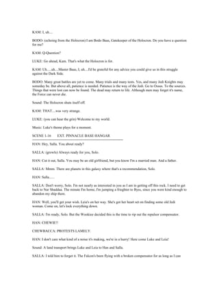 KAM: I, uh....
BODO: (echoing from the Holocron) I am Bodo Baas, Gatekeeper of the Holocron. Do you have a question
for me?
KAM: Q-Question?
LUKE: Go ahead, Kam. That's what the Holocron is for.
KAM: Uh.....uh....Master Baas, I, uh....I'd be grateful for any advice you could give us in this struggle
against the Dark Side.
BODO: Many great battles are yet to come. Many trials and many tests. Yes, and many Jedi Knights may
someday be. But above all, patience is needed. Patience is the way of the Jedi. Go to Ossus. To the sources.
Things that were lost can now be found. The dead may return to life. Although men may forget it's name,
the Force can never die.
Sound: The Holocron shuts itself off.
KAM: THAT....was very strange.
LUKE: (you can hear the grin) Welcome to my world.
Music: Luke's theme plays for a moment.
SCENE 1-16 EXT. PINNACLE BASE HANGAR
=============================================
HAN: Hey, Salla. You about ready?
SALLA: (growls) Always ready for you, Solo.
HAN: Cut it out, Salla. You may be an old girlfriend, but you know I'm a married man. And a father.
SALLA: Mmm. There are planets in this galaxy where that's a recommendation, Solo.
HAN: Salla......
SALLA: Don't worry, Solo. I'm not nearly as interested in you as I am in getting off this rock. I need to get
back to Nar Shaddaa. The minute I'm home, I'm jumping a frieghter to Byss, since you were kind enough to
abandon my ship there.
HAN: Well, you'll get your wish. Leia's on her way. She's got her heart set on finding some old Jedi
woman. Come on, let's lock everything down.
SALLA: I'm ready, Solo. But the Wookiee decided this is the time to rip out the repulsor compensator.
HAN: CHEWIE!!
CHEWBACCA: PROTESTS LAMELY.
HAN: I don't care what kind of a noise it's making, we're in a hurry! Here come Luke and Leia!
Sound: A land transport brings Luke and Leia to Han and Salla.
SALLA: I told him to forget it. The Falcon's been flying with a broken compensator for as long as I can
 