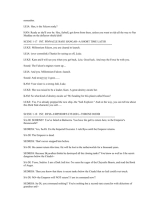 remember.
LEIA: Han, is the Falcon ready?
HAN: Ready as she'll ever be. Hey, furball, get down from there, unless you want to ride all the way to Nar
Shaddaa on the deflector shield dish!
SCENE 1-17 INT. PINNACLE BASE HANGAR--A SHORT TIME LATER
============================================================
LUKE: Millennium Falcon, you are cleared to launch.
LEIA: (over commlink) Thanks for seeing us off, Luke.
LUKE: Kam and I will see you when you get back, Leia. Good luck. And may the Force be with you.
Sound: The Falcon's engines warm up....
LEIA: And you. Millennium Falcon--launch.
Sound: And awayyyyy it goes.......
KAM: Your sister is a strong Jedi, Luke.
LUKE: She was raised to be a leader, Kam. A great destiny awaits her.
KAM: So what kind of destiny awaits us? We heading for this planet called Ossus?
LUKE: Yes. I've already prepped the new ship--the "Jedi Explorer." And on the way, you can tell me about
this Dark Side character you call......
SCENE 1-18 INT. BYSS--EMPEROR'S CITADEL--THRONE ROOM
==============================================================
SA-DI: SEDRISS!! You've failed at Balmorra. You have the gall to return here, to the Emperor's
throneworld?
SEDRISS: Yes, Sa-Di. I'm the Imperial Executor. I rule Byss until the Emperor returns.
SA-DI: The Emperor is dead.
SEDRISS: That's never stopped him before.
SA-DI: He cannot return this time. He will be lost in the netherworlds for a thousand years.
SEDRISS: Because Skywalker thinks he destroyed all the cloning tanks? You know as well as I the secret
dungeons below the Citadel--
SA-DI: Yesss, Sedriss. I am a Dark Jedi too. I've seen the cages of the Chrysalis Beasts, and read the Book
of Anger.
SEDRISS: Then you know that there is secret tanks below the Citadel that no Jedi could ever touch.
SA-DI: NO--the Emperor will NOT return!! I am in command now!!
SEDRISS: Sa-Di, you command nothing!! You're nothing but a second-rate councilor with delusions of
grandeur and--
 