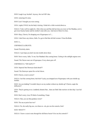 HAN: Laugh it up, fuzzball. Anyway, this isn't MY idea.
LEIA: (entering) It's mine.
HAN: Leia! I thought you were resting.
LEIA: (sighs) I WAS, but the baby's kicking. I think he's a little worried about us.
SALLA: Yeah, well he oughta be. After what you and Han did last time you were on Nar Shaddaa, you've
got every bounty hunter and his mother's mate after you. And most of them live here.
HAN: Okay, Chewie, I'm dropping out of hyperspace in 5....
LEIA: I don't have any choice, Salla. I've got to find that old Jedi woman--Vima-Da-Boda.
HAN: 4....
CHEWBACCA:GRUNTS.
Sound: Proximity alarm.
SALLA: I just hope you don't run into trouble down there.
HAN: Not to worry, Salla. To me, Nar Shaddaa's like coming home. Cutting in the sublight engines now.
Sound: The Falcon roars out of hyperspace. Every alarm goes off.
CHEWBACCA: "OH #@$%!!!"
LEIA: Imperial Star Destroyer dead ahead!!!
Sound: The Destroyer opens fire on the Falcon.
HAN: Chewie, evasive action!!
SALLA: Just like coming home, huh Solo? Lucky you dropped out of hyperspace with your shields up,
hotshot.
HAN: Are you kidding? I wouldn't drop in on my mother without my shields up!! Chewie, angle the
deflectors!!
LEIA: They're gaining on us. (suddenly distant) Han....there are Dark Side warriors on that ship. I can feel
them.
HAN: Don't worry, Leia, I'll think of something. I hope.
SALLA: Han, you see that guidance tower?
HAN: The one at point four two?
SALLA: No, the really big one, over there at---oh, give me the controls, Solo!
HAN: WHAT?!?
SALLA: I know a secret route through the old Duros Sector! Give me the controls!!!
 
