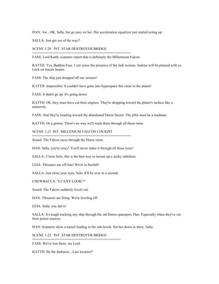 HAN: Aw...OK, Salla, but go easy on her. Her acceleration equalizer just started acting up.
SALLA: Just get out of the way!!
SCENE 1-20 INT. STAR DESTROYER BRIDGE
=================================================
FASS: Lord Katth, scanners report that is definitely the Millennium Falcon.
KATTH: Yes, Baddon Fass. I can sense the presence of the Jedi woman. Sedriss will be pleased with us.
Lock on tractor beams.
FASS: The ship just dropped off our screens!
KATTH: Impossible! It couldn't have gone into hyperspace this close to the planet!
FASS: It didn't go up. It's going down.
KATTH: Oh, they must have cut their engines. They're dropping toward the planet's surface like a
meteorite.
FASS: And they're heading toward the abandoned Duros Sector. The pilot must be a madman.
KATTH: Or a genius. There's no way we'll track them through all those ruins.
SCENE 1-21 INT. MILLENIUM FALCON COCKPIT
=================================================
Sound: The Falcon races through the Duros ruins.
HAN: Salla, you're crazy! You'll never make it through all these ruins!
SALLA: C'mon Solo, this is the best way to loosen up a sticky stabilizer.
LEIA: Thrusters are off-line! We're in freefall!
SALLA: Just close your eyes, Solo. It'll be over in a second.
CHEWBACCA: "I CAN'T LOOK!!"
Sound: The Falcon suddenly levels out.
HAN: Thrusters are firing. We're leveling off.
LEIA: Salla, you did it!
SALLA: It's tough tracking any ship through the old Duros spaceport, Han. Especially when they've cut
their power sources.
HAN: Scanners show a tunnel leading to the sub-levels. Set her down in there, Salla.
SCENE 1-22 INT. STAR DESTROYER BRIDGE
============================================
FASS: We've lost them, my Lord.
KATTH: By the darkness....Last location?
 