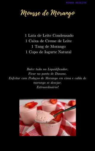 Bater tudo no Liquidificador.
Ficar no ponto de Danone.
Enfeitar com Pedaços de Morango em cima e calda de
morango se desejar.
Extraordinário!
1 Lata de Leite Condensado
1 Caixa de Creme de Leite
1 Tang de Morango
1 Copo de Iogurte Natural
MINHA RECEITA
Mousse de Morango
 