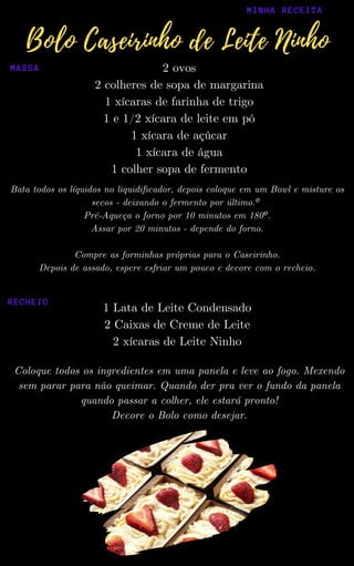 2 ovos
2 colheres de sopa de margarina
1 xícaras de farinha de trigo
1 e 1/2 xícara de leite em pó
1 xícara de açúcar
1 xícara de água
1 colher sopa de fermento
Bata todos os líquidos no liquidificador, depois coloque em um Bowl e misture os
secos - deixando o fermento por último.º
Pré-Aqueça o forno por 10 minutos em 180º.
Assar por 20 minutos - depende do forno.
Compre as forminhas próprias para o Caseirinho.
Depois de assado, espere esfriar um pouco e decore com o recheio.
Coloque todos os ingredientes em uma panela e leve ao fogo. Mexendo
sem parar para não queimar. Quando der pra ver o fundo da panela
quando passar a colher, ele estará pronto!
Decore o Bolo como desejar.
1 Lata de Leite Condensado
2 Caixas de Creme de Leite
2 xícaras de Leite Ninho
MINHA RECEITA
Bolo Caseirinho de Leite Ninho
MASSA
RECHEIO
 