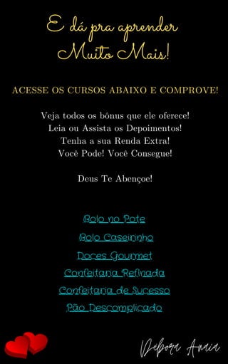 ACESSE OS CURSOS ABAIXO E COMPROVE!
Veja todos os bônus que ele oferece!
Leia ou Assista os Depoimentos!
Tenha a sua Renda Extra!
Você Pode! Você Consegue!
Deus Te Abençoe!
E dá pra aprender
Muito Mais!
Débora Anaia
Bolo no Pote
Bolo Caseirinho
Doces Gourmet
Confeitaria Refinada
Confeitaria de Sucesso
Pão Descomplicado
 