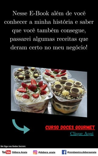 Nesse E-Book além de você
conhecer a minha história e saber
que você também consegue,
passarei algumas receitas que
deram certo no meu negócio!
Curso Doces Gourmet
Clique Aqui
Débora Anaia @debora_anaia @rendaextra.deboraanaia
Me Siga nas Redes Sociais:
 