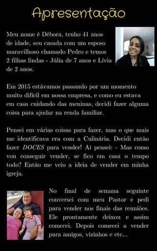 Meu nome é Débora, tenho 41 anos
de idade, sou casada com um esposo
maravilhoso chamado Pedro e temos
2 filhas lindas - Júlia de 7 anos e Lívia
de 2 anos.
Em 2015 estávamos passando por um momento
muito difícil em nossa empresa, e como eu estava
em casa cuidando das meninas, decidi fazer alguma
coisa para ajudar na renda familiar.
Pensei em várias coisas para fazer, mas o que mais
me identificava era com a Culinária. Decidi então
fazer DOCES para vender! Aí pensei: - Mas como
vou conseguir vender, se fico em casa o tempo
todo? Então me veio a ideia de vender em minha
igreja.
No final de semana seguinte
conversei com meu Pastor e pedi
para vender nos finais das reuniões.
Ele prontamente deixou e assim
comecei. Depois comecei a vender
para amigos, vizinhos e etc...
Apresentação
 