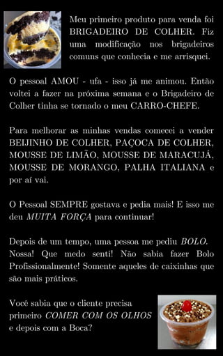 Meu primeiro produto para venda foi
BRIGADEIRO DE COLHER. Fiz
uma modificação nos brigadeiros
comuns que conhecia e me arrisquei.
O pessoal AMOU - ufa - isso já me animou. Então
voltei a fazer na próxima semana e o Brigadeiro de
Colher tinha se tornado o meu CARRO-CHEFE.
Para melhorar as minhas vendas comecei a vender
BEIJINHO DE COLHER, PAÇOCA DE COLHER,
MOUSSE DE LIMÃO, MOUSSE DE MARACUJÁ,
MOUSSE DE MORANGO, PALHA ITALIANA e
por aí vai.
O Pessoal SEMPRE gostava e pedia mais! E isso me
deu MUITA FORÇA para continuar!
Depois de um tempo, uma pessoa me pediu BOLO.
Nossa! Que medo senti! Não sabia fazer Bolo
Profissionalmente! Somente aqueles de caixinhas que
são mais práticos.
Você sabia que o cliente precisa
primeiro COMER COM OS OLHOS
e depois com a Boca?
 