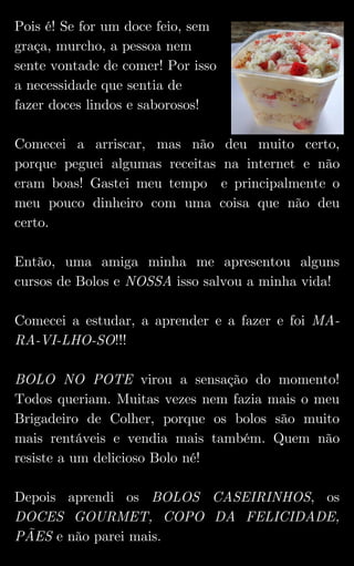 Pois é! Se for um doce feio, sem
graça, murcho, a pessoa nem
sente vontade de comer! Por isso
a necessidade que sentia de
fazer doces lindos e saborosos!
Comecei a arriscar, mas não deu muito certo,
porque peguei algumas receitas na internet e não
eram boas! Gastei meu tempo e principalmente o
meu pouco dinheiro com uma coisa que não deu
certo.
Então, uma amiga minha me apresentou alguns
cursos de Bolos e NOSSA isso salvou a minha vida!
Comecei a estudar, a aprender e a fazer e foi MA-
RA-VI-LHO-SO!!!
BOLO NO POTE virou a sensação do momento!
Todos queriam. Muitas vezes nem fazia mais o meu
Brigadeiro de Colher, porque os bolos são muito
mais rentáveis e vendia mais também. Quem não
resiste a um delicioso Bolo né!
Depois aprendi os BOLOS CASEIRINHOS, os
DOCES GOURMET, COPO DA FELICIDADE,
PÃES e não parei mais.
 