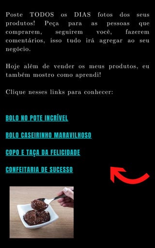 Poste TODOS os DIAS fotos dos seus
produtos! Peça para as pessoas que
comprarem, seguirem você, fazerem
comentários, isso tudo irá agregar ao seu
negócio.
Hoje além de vender os meus produtos, eu
também mostro como aprendi!
Clique nesses links para conhecer:
BOLO NO POTE INCRÍVEL
BOLO CASEIRINHO MARAVILHOSO
COPO E TAÇA DA FELICIDADE
CONFEITARIA DE SUCESSO
 