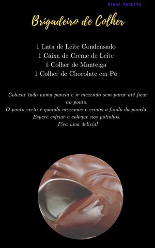1 Lata de Leite Condensado
1 Caixa de Creme de Leite
1 Colher de Manteiga
1 Colher de Chocolate em Pó
Colocar tudo numa panela e ir mexendo sem parar até ficar
no ponto.
O ponto certo é quando mexemos e vemos o fundo da panela.
Espere esfriar e coloque nos potinhos.
Fica uma delícia!
MINHA RECEITA
Brigadeiro de Colher
 