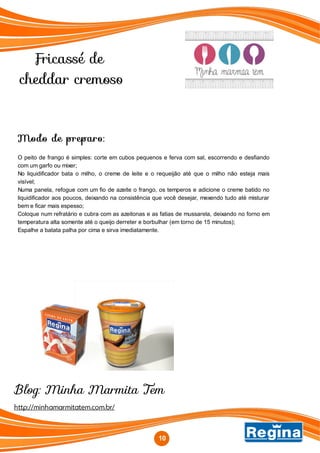 Fricassé de
cheddar cremoso
10
Modo de preparo:
O peito de frango é simples: corte em cubos pequenos e ferva com sal, escorrendo e desfiando
com um garfo ou mixer;
No liquidificador bata o milho, o creme de leite e o requeijão até que o milho não esteja mais
visível;
Numa panela, refogue com um fio de azeite o frango, os temperos e adicione o creme batido no
liquidificador aos poucos, deixando na consistência que você desejar, mexendo tudo até misturar
bem e ficar mais espesso;
Coloque num refratário e cubra com as azeitonas e as fatias de mussarela, deixando no forno em
temperatura alta somente até o queijo derreter e borbulhar (em torno de 15 minutos);
Espalhe a batata palha por cima e sirva imediatamente.
http://minhamarmitatem.com.br/
Blog: Minha Marmita Tem
 