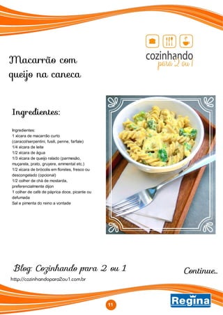 Macarrão com
queijo na caneca
Blog: Cozinhando para 2 ou 1
http://cozinhandopara2ou1.com.br
Ingredientes:
Ingredientes:
1 xícara de macarrão curto
(caracol/serpentini, fusili, penne, farfale)
1/4 xícara de leite
1/2 xícara de água
1/3 xícara de queijo ralado (parmesão,
muçarela, prato, gruyere, emmental etc.)
1/2 xícara de brócolis em floretes, fresco ou
descongelado (opcional)
1/2 colher de chá de mostarda,
preferencialmente dijon
1 colher de café de páprica doce, picante ou
defumada
Sal e pimenta do reino a vontade
11
Continue...
 