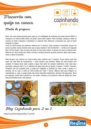 Macarrão com
queijo na caneca
Blog: Cozinhando para 2 ou 1
12
http://cozinhandopara2ou1.com.br
Modo de preparo:
Dica: use uma caneca grande para sopa ou um bolw/tigela de cerâmica com pelo menos 400ml. e
coloque-a no micro-ondas sobre um prato, para evitar sujeira. Para começar, coloque o leite na
caneca ou bowl e dissolva a mostarda e a páprica nele. Adicione o macarrão (eu usei um fusili
integral) e a água.
Leve ao micro-ondas em potência máxima por 2 minutos. Caso comece a borbulhar, pause um
pouco quantas vezes precisar para que a água abaixe e não transborde — continue em seguida
até o fim do tempo. Use um pano de prato ou luva para retirar a caneca do micro e misture bem.
Retorne ao micro-ondas por mais 2 minutos, sempre parando quando precisar. Após este tempo,
retire e mexa novamente.
Pela terceira vez, retorne ao micro-ondas para cozinhar por 2 minutos. Fique atento pois fica
cada vez mais fácil de transbordar — pare sempre que precisar. Retire do micro-ondas com
cuidado. A massa deve estar cozida e água não deve ter secado totalmente, mas caso isso
aconteça, coloque mais 2 ou 3 colheres de água pois ela vai ajudar a deixar o “molho” cremoso.
Tempere com sal (cuidado pois o queijo já é salgado) e pimenta do reino, junte o queijo e o
brócolis, se for usar, e volte ao micro-ondas por mais 1 minuto. Misture bem para integrar os
ingredientes e, caso o queijo ainda não tenha derretido totalmente, adicione 30 segundos. Sirva
em seguida, ainda bem quentinho e, se quiser, coloque um pouquinho mais de queijo por cima.
Esta quantidade serve uma pessoa.
 