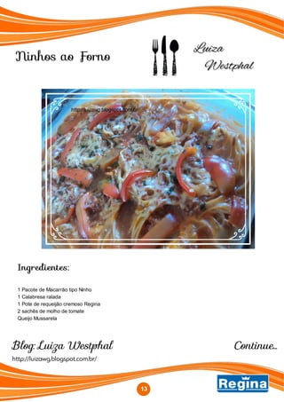 Ninhos ao Forno
http://luizawg.blogspot.com.br/
Blog: Luiza Westphal
Ingredientes:
1 Pacote de Macarrão tipo Ninho
1 Calabresa ralada
1 Pote de requeijão cremoso Regina
2 sachês de molho de tomate
Queijo Mussarela
13
http://luizawg.blogspot.com.br/
Continue...
 