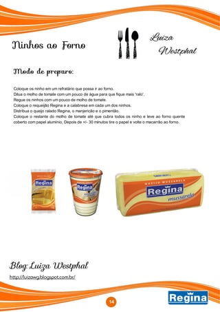 Ninhos ao Forno
http://luizawg.blogspot.com.br/
Blog: Luiza Westphal
14
Modo de preparo:
Coloque os ninho em um refratário que possa ir ao forno.
Dilua o molho de tomate com um pouco de água para que fique mais 'ralo'.
Regue os ninhos com um pouco de molho de tomate.
Coloque o requeijão Regina e a calabresa em cada um dos ninhos.
Distribua o queijo ralado Regina, o manjericão e o pimentão.
Coloque o restante do molho de tomate até que cubra todos os ninho e leve ao forno quente
coberto com papel alumínio, Depois de +/- 30 minutos tire o papel e volte o macarrão ao forno.
 