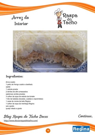 Arroz do
Interior
http://www.docesraspadotacho.com/
Blog: Raspa do Tacho Doces
Ingredientes:
Arroz cozido
1 peito de frango cozido e desfiado
azeite
1 cebola picada
2 dentes de alho amassados
azeitonas verdes picadas
3 colher de sopa de extrato de tomate
1 kilo de batatas (lavadas, cozidas e espremidas)
1 caixa de creme de leite Regina
1 colher de sopa de manteiga Regina
sal a gosto
queijo ralado a gosto
15
Continue...
 