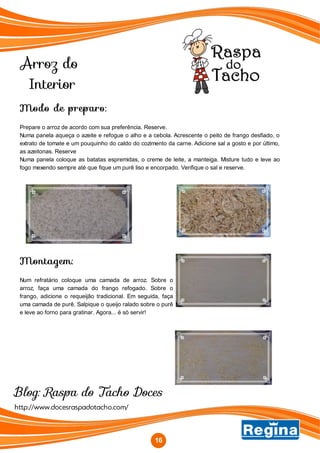 Arroz do
Interior
http://www.docesraspadotacho.com/
Blog: Raspa do Tacho Doces
Modo de preparo:
Prepare o arroz de acordo com sua preferência. Reserve.
Numa panela aqueça o azeite e refogue o alho e a cebola. Acrescente o peito de frango desfiado, o
extrato de tomate e um pouquinho do caldo do cozimento da carne. Adicione sal a gosto e por último,
as azeitonas. Reserve
Numa panela coloque as batatas espremidas, o creme de leite, a manteiga. Misture tudo e leve ao
fogo mexendo sempre até que fique um purê liso e encorpado. Verifique o sal e reserve.
Montagem:
Num refratário coloque uma camada de arroz. Sobre o
arroz, faça uma camada do frango refogado. Sobre o
frango, adicione o requeijão tradicional. Em seguida, faça
uma camada de purê. Salpique o queijo ralado sobre o purê
e leve ao forno para gratinar. Agora... é só servir!
16
 
