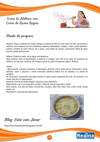 Creme de Abóbora com
Creme de Ricota Regina
http://lourmaresfreitas.blogspot.com.br/
Blog: Feito com Amor
18
Modo de preparo:
Abóbora: Pique a abóbora em cubos, refogue um dente de alho em uma colher de óleo, acrescente a
abóbora, com temperos de sua preferência (salsinha desidratada, orégano, cheiro verde-cebolinha,
coentro, pimenta do reino branca, sal a gosto, uma pitada de açúcar). Acrescente 300ml de água
quente e deixe cozinhar bem.
Batatas: Cozinhe a parte, só na água, sem temperos.
Após cozinhar, bata no liquidificador a abóbora e a batata, com 150 ml do caldo de cozimento da
abóbora, se não tiver, adicione 150 ml água quente ou caldo de legumes caseiro. Reserve.
Creme:
- Numa panela, coloque novamente, o óleo/azeite, adicione o alho, deixe dourar. Acrescente a carne
desfiada, mexa e adicione o creme reservado (abóbora batida com as batatas) e a pitada de
gengibre.
Se necessário, acrescente mais água quente ou caldo caseiro (depende de você, se vai querer, um
creme mais fino ou mais grosso).
Adicione o Creme de Ricota Regina, mexa bem para dissolvê-lo.
Experimente o sal, e se necessário, corrija-o. Pode-se colocar mais cheiro verde.
Sirva quente, com pão em fatias, torradinhas, croutons, alho frito, bacon frito, cheiro verde, queijo
ralado, etc.
Rendimento: 2 porções bem generosas.
 
