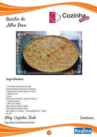 Quiche de
Alho Poro
http://www.cozinhatudo.com.br/
Blog: Cozinha Tudo
Ingredientes:
1+1/2 xícara chá farinha de trigo
100g manteiga (temperatura ambiente)
3 colheres de sopa de água fria -45 ml
1 pitada de sal
3 ovos
200 g creme de leite (- pode ser fresco)
1 cebola (picada)
1 Alho poro (maço)
50g queijo mussarela ralada
50g queijo parmesão ralado
Sal a gosto no recheio – aproximadamente 1 colher
de café
19
Continue...
 