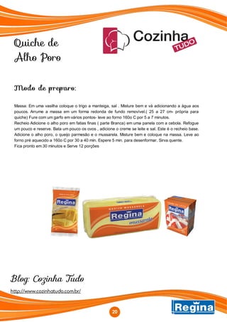 Quiche de
Alho Poro
http://www.cozinhatudo.com.br/
Blog: Cozinha Tudo
Modo de preparo:
Massa: Em uma vasilha coloque o trigo a manteiga, sal . Misture bem e vá adicionando a água aos
poucos. Arrume a massa em um forma redonda de fundo removível.( 25 a 27 cm- própria para
quiche) Fure com um garfo em vários pontos- leve ao forno 160o C por 5 a 7 minutos.
Recheio Adicione o alho poro em fatias finas ( parte Branca) em uma panela com a cebola. Refogue
um pouco e reserve. Bata um pouco os ovos , adicione o creme se leite e sal. Este é o recheio base.
Adicione o alho poro, o queijo parmesão e o mussarela. Misture bem e coloque na massa. Leve ao
forno pré aquecido a 160o C por 30 a 40 min. Espere 5 min. para desenformar. Sirva quente.
Fica pronto em 30 minutos e Serve 12 porções
20
 