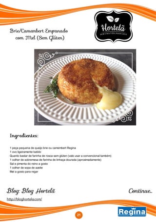 Brie/Camembert Empanado
com Mel (Sem Glúten)
Continue...
Ingredientes:
1 peça pequena de queijo brie ou camembert Regina
1 ovo ligeiramente batido
Quanto bastar de farinha de rosca sem glúten (vale usar a convencional também)
1 colher de sobremesa de farinha de linhaça dourada (aproximadamente)
Sal e pimenta do reino a gosto
1 colher de sopa de azeite
Mel a gosto para regar
http://bloghortela.com/
Blog: Blog Hortelã
21
 