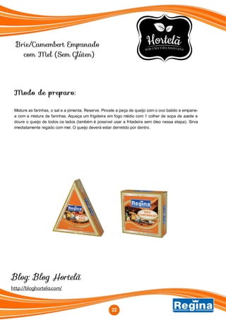 Brie/Camembert Empanado
com Mel (Sem Glúten)
Modo de preparo:
Misture as farinhas, o sal e a pimenta. Reserve. Pincele a peça de queijo com o ovo batido e empane-
a com a mistura de farinhas. Aqueça um frigideira em fogo médio com 1 colher de sopa de azeite e
doure o queijo de todos os lados (também é possível usar a fritadeira sem óleo nessa etapa). Sirva
imediatamente regado com mel. O queijo deverá estar derretido por dentro.
http://bloghortela.com/
Blog: Blog Hortelã
22
 