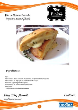 Pão de Batata Doce de
frigideira (Sem Glúten)
Continue...
Ingredientes:
1 ovo
1 colher sopa cheia de batata doce cozida, escorrida e bem amassada
1 colher sopa de requeijão ou creme de ricota Regina
2 colheres sopa de goma de tapioca
1 colher sopa de farinha de linhaça dourada
Sal a gosto
Queijo comum ou lac free para rechear
http://bloghortela.com/
23
Blog: Blog Hortelã
 
