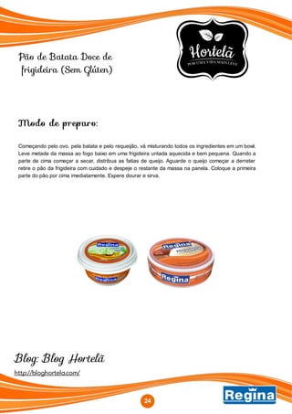 Pão de Batata Doce de
frigideira (Sem Glúten)
Modo de preparo:
Começando pelo ovo, pela batata e pelo requeijão, vá misturando todos os ingredientes em um bowl.
Leve metade da massa ao fogo baixo em uma frigideira untada aquecida e bem pequena. Quando a
parte de cima começar a secar, distribua as fatias de queijo. Aguarde o queijo começar a derreter
retire o pão da frigideira com cuidado e despeje o restante da massa na panela. Coloque a primeira
parte do pão por cima imediatamente. Espere dourar e sirva.
24
http://bloghortela.com/
Blog: Blog Hortelã
 