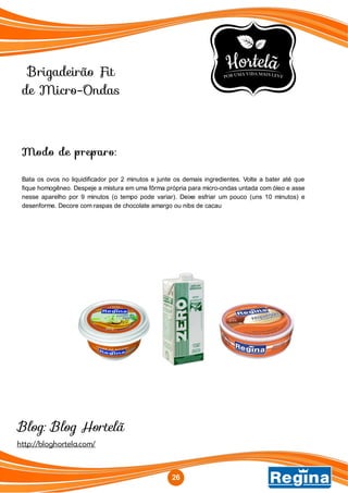 Brigadeirão Fit
de Micro-Ondas
http://bloghortela.com/
Blog: Blog Hortelã
Modo de preparo:
Bata os ovos no liquidificador por 2 minutos e junte os demais ingredientes. Volte a bater até que
fique homogêneo. Despeje a mistura em uma fôrma própria para micro-ondas untada com óleo e asse
nesse aparelho por 9 minutos (o tempo pode variar). Deixe esfriar um pouco (uns 10 minutos) e
desenforme. Decore com raspas de chocolate amargo ou nibs de cacau
26
 