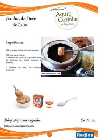 Fondue de Doce
de Leite
http://www.aquinacozinha.com/
Blog: Aqui na cozinha
Ingredientes:
300 g de doce de leite (um pote pequeno)
100 g de creme de leite
1 pitada de sal (pitada é o que cabe entre
as pontinhas dos dedos indicador e
polegar)
2 colheres (de sopa) de conhaque
(opcional)
Continue...
27
 