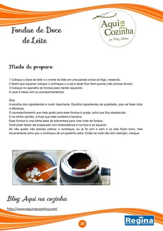 Fondue de Doce
de Leite
http://www.aquinacozinha.com/
Blog: Aqui na cozinha
Modo de preparo:
1 Coloque o doce de leite e o creme de leite em uma panela e leve ao fogo, mexendo.
2 Assim que aquecer coloque o conhaque e o sal e deixe ficar bem quente (não precisa ferver).
3 Coloque no aparelho de fondue para manter aquecido.
4 Leve à mesa com os acompanhamentos.
Dica
A escolha dos ingredientes é muito importante. Escolha ingredientes de qualidade, pois vai fazer toda
a diferença.
O acompanhamento que mais gosto para esse fondue é queijo, acho que fica espetacular.
E na minha opinião, a fruta que mais combina é banana.
Esse fondue é uma ótima ideia de sobremesa para uma noite de fondue.
Você pode deixar ele preparado com antecedência e na hora é só aquecer.
Se não quiser não precisa colocar o conhaque, eu já fiz com e sem e os dois ficam bons, mas
sinceramente acho que o conhaque dá um gostinho extra. Então se você não tem restrição, coloque.
28
 