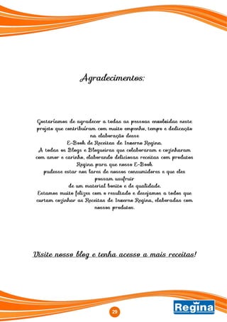 29
Gostaríamos de agradecer a todas as pessoas envolvidas neste
projeto que contribuíram com muito empenho, tempo e dedicação
na elaboração desse
E-Book de Receitas de Inverno Regina.
A todas os Blogs e Blogueiras que colaboraram e cozinharam
com amor e carinho, elaborando deliciosas receitas com produtos
Regina para que nosso E-Book
pudesse estar nos lares de nossos consumidores e que eles
possam usufruir
de um material bonito e de qualidade.
Estamos muito felizes com o resultado e desejamos a todos que
curtam cozinhar as Receitas de Inverno Regina, elaboradas com
nossos produtos.
Visite nosso blog e tenha acesso a mais receitas!
Agradecimentos:
 