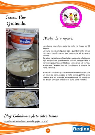 http://entreirmasculinariaearte.blogspot.com.br/
Modo de preparo:
Lave bem a couve flor e deixe de molho no vinagre por 30
minutos.
Leve uma panela com água ao fogo e quando levantar fervura
coloque a couve flor dentro para que cozinhe até amolecer o
cabinho.
Derreta a margarina em fogo baixo, acrescente a farinha de
trigo aos poucos e quando estiver dourada despeje o leite já
morno em pequenas quantidades e vá mexendo até começar
a engrossar. Tempere com sal, noz moscada e o creme de
ricota. Reserve.
Acomode a couve flor já cozida em uma travessa untada com
um pouco de azeite, despeje o molho branco, polvilhe queijo
ralado e leve ao forno por aproximadamente 30 minutos ou
até dourar. Sirva com arroz branco e uma carne vermelha.
04
Blog: Culinária e Arte entre Irmãs
Couve Flor
Gratinada
 