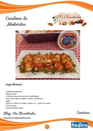 Blog: Na Biroskinha
Canelone de
Abobrinha
http://www.nabiroskinha.com/
Ingredientes:
2 abobrinhas italianas
300g de ricota
3 colheres (sopa) de creme de ricota Regina
sal e ervas a gosto (orégano, tomilho, manjerona)
azeite
300ml de molho de tomate caseiro ou 1 sachê de molho
pronto a gosto
queijo parmesão ralado
0505
Continue...
 