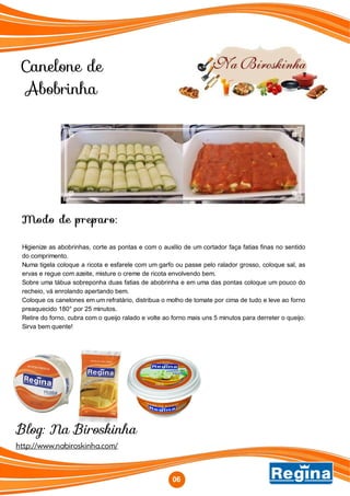 Canelone de
Abobrinha
Modo de preparo:
Higienize as abobrinhas, corte as pontas e com o auxílio de um cortador faça fatias finas no sentido
do comprimento.
Numa tigela coloque a ricota e esfarele com um garfo ou passe pelo ralador grosso, coloque sal, as
ervas e regue com azeite, misture o creme de ricota envolvendo bem.
Sobre uma tábua sobreponha duas fatias de abobrinha e em uma das pontas coloque um pouco do
recheio, vá enrolando apertando bem.
Coloque os canelones em um refratário, distribua o molho de tomate por cima de tudo e leve ao forno
preaquecido 180° por 25 minutos.
Retire do forno, cubra com o queijo ralado e volte ao forno mais uns 5 minutos para derreter o queijo.
Sirva bem quente!
06
http://www.nabiroskinha.com/
06
Blog: Na Biroskinha
 