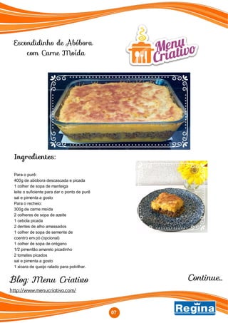 Escondidinho de Abóbora
com Carne Moída
Ingredientes:
Para o purê:
400g de abóbora descascada e picada
1 colher de sopa de manteiga
leite o suficiente para dar o ponto de purê
sal e pimenta a gosto
Para o recheio:
300g de carne moída
2 colheres de sopa de azeite
1 cebola picada
2 dentes de alho amassados
1 colher de sopa de semente de
coentro em pó (opcional)
1 colher de sopa de orégano
1/2 pimentão amarelo picadinho
2 tomates picados
sal e pimenta a gosto
1 xícara de queijo ralado para polvilhar.
07
Blog: Menu Criativo
http://www.menucriativo.com/
Continue...
 