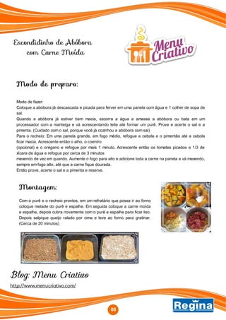 http://www.menucriativo.com/
Blog: Menu Criativo
Modo de preparo:
Modo de fazer:
Coloque a abóbora já descascada e picada para ferver em uma panela com água e 1 colher de sopa de
sal.
Quando a abóbora já estiver bem macia, escorra a água e amasse a abóbora ou bata em um
processador com a manteiga e vá acrescentando leite até formar um purê. Prove e acerte o sal e a
pimenta. (Cuidado com o sal, porque você já cozinhou a abóbora com sal)
Para o recheio: Em uma panela grande, em fogo médio, refogue a cebola e o pimentão até a cebola
ficar macia. Acrescente então o alho, o coentro
(opcional) e o orégano e refogue por mais 1 minuto. Acrescente então os tomates picados e 1/3 de
xícara de água e refogue por cerca de 3 minutos
mexendo de vez em quando. Aumente o fogo para alto e adicione toda a carne na panela e vá mexendo,
sempre em fogo alto, até que a carne fique dourada.
Então prove, acerte o sal e a pimenta e reserve.
Montagem:
Com o purê e o recheio prontos, em um refratário que possa ir ao forno
coloque metade do purê e espalhe. Em seguida coloque a carne moída
e espalhe, depois cubra novamente com o purê e espalhe para ficar liso.
Depois salpique queijo ralado por cima e leve ao forno para gratinar.
(Cerca de 20 minutos)
08
Escondidinho de Abóbora
com Carne Moída
 