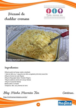 Fricassé de
cheddar cremoso
Blog: Minha Marmita Tem
Ingredientes:
500g de peito de frango cozido e desfiado
1 lata de milho (ou 1 saquinho de milho congelado já fervido) escorrido
200g de Creme de Leite Regina
250g de Requeijão Sabor Cheddar Regina
100g de azeitona verde sem caroço fatiada
100g de mussarela fatiada
Batata palha à vontade
Temperos: alho, sal, pimenta do reino
http://minhamarmitatem.com.br/
09
Continue...
 