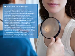Sobre a Dermatologia
A dermatologia é a especialidade médica
responsável pelos cuidados com a pele, cabelos e
unhas. Ela pode ser dividida em dermatologia geral,
que trata de doenças da pele, como alergias,
tumores e infecções cutâneas, e também inclui o
diagnós co e tratamento das doenças das unhas,
pelos e cabelos; dermatologia pediátrica, que
engloba as doenças da pele nas crianças, manchas de
nascença e doenças gené cas; dermatologia
esté ca, campo da especialidade que foca na
prevenção e tratamento do envelhecimento cutâneo
e melhora da autoimagem. Inclui os tratamentos
esté cos com tecnologias modernas, como o laser; e
a dermatologia cirúrgica, que se baseia
principalmente no tratamento cirúrgico de lesões e
tumores benignos e malignos da pele.
 