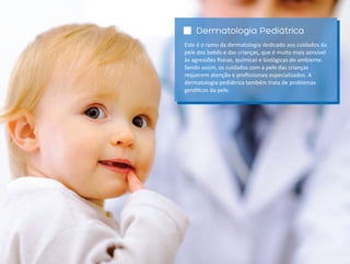 Dermatologia Pediátrica
Este é o ramo da dermatologia dedicado aos cuidados da
pele dos bebês e das crianças, que é muito mais sensível
às agressões sicas, químicas e biológicas do ambiente.
Sendo assim, os cuidados com a pele das crianças
requerem atenção e proﬁssionais especializados. A
dermatologia pediátrica também trata de problemas
gené cos da pele.
 