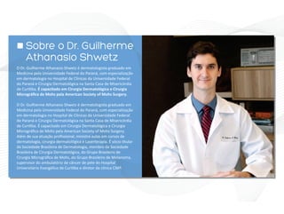O Dr. Guilherme Athanasio Shwetz é dermatologista graduado em
Medicina pela Universidade Federal do Paraná, com especialização
em dermatologia no Hospital de Clínicas da Universidade Federal
do Paraná e Cirurgia Dermatológica na Santa Casa de Misericórdia
de Curi ba. É capacitado em Cirurgia Dermatológica e Cirurgia
Micrográﬁca de Mohs pela American Society of Mohs Surgery.
Além de sua atuação proﬁssional, ministra aulas em cursos de
dermatologia, cirurgia dermatológica e Laserterapia. É sócio tular
da Sociedade Brasileira de Dermatologia, membro da Sociedade
Brasileira de Cirurgia Dermatológica, do Grupo Brasileiro de
Cirurgia Micrográﬁca de Mohs, do Grupo Brasileiro de Melanoma,
supervisor do ambulatório de câncer de pele do Hospital
Universitário Evangélico de Curi ba e diretor da clínica CMP.
Sobre o Dr. Guilherme
Athanasio Shwetz
 