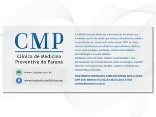 A CMP (Clínica de Medicina Preven va do Paraná) é um
estabelecimento de saúde que oferece atendimento médico
de qualidade na cidade de Curi ba desde 1995. A clínica
oferece atendimento em diversas especialidades médicas,
como clínica médica, pediatria, medicina do trabalho,
dermatologia e cirurgia plás ca.
Contamos com um corpo médico especializado e nos
preocupamos em sempre buscar novas tecnologias, visando
oferecer mais segurança, eﬁcácia, rapidez e conforto nos
tratamentos realizados.
Para maiores informações, entre em contato com a Clínica
CMP pelo telefone (41) 3022‐4242 ou pelo e‐mail
contato@cmplaser.com.br
www.facebook.com/clinicacmp
www.cmplaser.com.br
Clínica de Medicina
Preventiva do Paraná
 