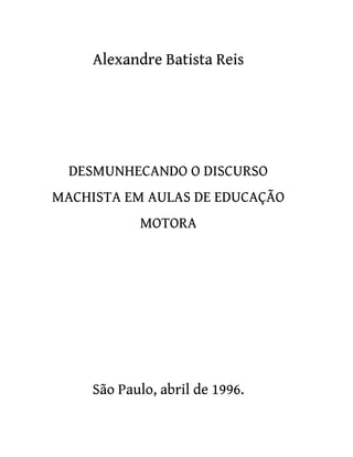 Alexandre Batista Reis
DESMUNHECANDO O DISCURSO
MACHISTA EM AULAS DE EDUCAÇÃO
MOTORA
São Paulo, abril de 1996.
 