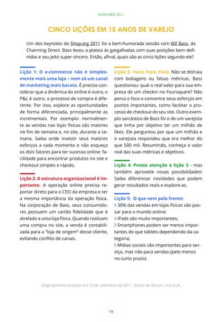 SHOP.ORG 2011



              CINCO LIÇÕES EM 15 ANOS DE VAREJO

   Um dos keynotes do Shop.org 2011 foi a bem-humorada sessão com Bill Bass, da
                                                                              -



Lição 1: O e-commerce não é simples-                Lição 3: Foco, Foco, Foco. Não se distraia
mente mais uma loja – nem só um canal               com bobagens ou falsas métricas. Bass
de marketing mais barato. É preciso con-            questionou: qual o real valor para sua em-
siderar que a dinâmica do online é outra, o         presa de um checkin no Foursquare? Não
P&L é outro, o processo de compra é dife-           perca o foco e concentre seus esforços em
rente. Por isso, explore as oportunidades           pontos importantes, como facilitar o pro-
de forma diferenciada, principalmente as            cesso de checkout do seu site. Outro exem-
incrementais. Por exemplo: normalmen-               plo sarcástico de Bass foi o de um varejista
te as vendas nas lojas físicas são maiores          que tinha por objetivo ter um milhão de
                                           -        likes. Ele perguntou por que um milhão e
mana. Saiba onde investir seus maiores              o varejista respondeu que era melhor do
esforços a cada momento e não esqueça               que 500 mil. Resumindo, conheça o valor
os dois fatores para ter sucesso online: fa-        real das suas métricas e objetivos.
cilidade para encontrar produtos no site e
checkout simples e rápido.                          Lição 4: Preste atenção à lição 3 - mas
                                                    também aproveite novas possibilidades!
Lição 2: A estrutura organizacional é im-           Saiba diferenciar novidades que podem
portante. A operação online precisa re-             gerar resultados reais e explore-as.
portar direto para o CEO da empresa e ter
a mesma importância da operação física.             Lição 5: O que vem pela frente:
Na corporação de Bass, seus consumido-                30% das vendas em lojas físicas vão pas-
                                                    sar para o mundo online;
atrelado a uma loja física. Quando realizam           iPads são muito importantes;
uma compra no site, a venda é contabili-              Smartphones podem ser menos impor-
zada para a “loja de origem” desse cliente,         tantes do que tablets dependendo da ca-
                                                    tegoria;
                                                      Mídias sociais são importantes para ser-
                                                    viço, mas não para vendas (pelo menos
                                                    no curto prazo).




          Originalmente postado em 16 de setembro de 2011, direto de Boston, nos EUA.




                                               19
 